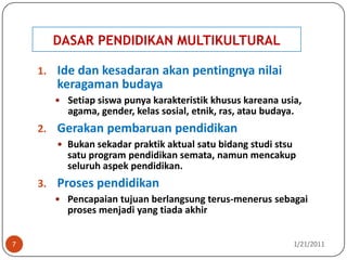 DASAR PENDIDIKAN MULTIKULTURAL10/26/20107Ide dan kesadaran akan pentingnya nilai keragaman budayaSetiap siswa punya karakteristik khusus kareana usia, agama, gender, kelas sosial, etnik, ras, atau budaya. Gerakan pembaruan pendidikanBukan sekadar praktik aktual satu bidang studi stsu satu program pendidikan semata, namun mencakup seluruh aspek pendidikan.Proses pendidikanPencapaian tujuan berlangsung terus-menerus sebagai proses menjadi yang tiada akhir