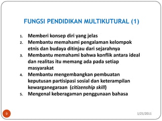 FUNGSI PENDIDIKAN MULTIKUTURAL (1)10/26/20109Memberi konsep diri yang jelas  Membantu memahami pengalaman kelompok etnis dan budaya ditinjau dari sejarahnyaMembantu memahami bahwa konflik antara ideal dan realitas itu memang ada pada setiap masyarakatMembantu mengembangkan pembuatan keputusan partisipasi sosial dan keterampilan kewarganegaraan  (citizenship skill)Mengenal keberagaman penggunaan bahasa  