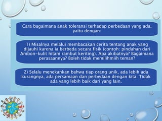 Cara bagaimana anak toleransi terhadap perbedaan yang ada,
yaitu dengan:
1) Misalnya melalui membacakan cerita tentang anak yang
dijauhi karena ia berbeda secara fisik (contoh: pindahan dari
Ambon-kulit hitam rambut keriting). Apa akibatnya? Bagaimana
perasaannya? Boleh tidak memilihmiih teman?
2) Selalu menekankan bahwa tiap orang unik, ada lebih ada
kurangnya, ada persamaan dan perbedaan dengan kita. Tidak
ada yang lebih baik dari yang lain.
 
