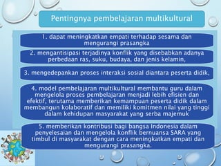 1. dapat meningkatkan empati terhadap sesama dan
mengurangi prasangka
2. mengantisipasi terjadinya konflik yang disebabkan adanya
perbedaan ras, suku, budaya, dan jenis kelamin,
3. mengedepankan proses interaksi sosial diantara peserta didik,
4. model pembelajaran multikultural membantu guru dalam
mengelola proses pembelajaran menjadi lebih efisien dan
efektif, terutama memberikan kemampuan peserta didik dalam
membangun kolaboratif dan memiliki komitmen nilai yang tinggi
dalam kehidupan masyarakat yang serba majemuk
Pentingnya pembelajaran multikultural
5. memberikan kontribusi bagi bangsa Indonesia dalam
penyelesaian dan mengelola konflik bernuansa SARA yang
timbul di masyarakat dengan cara meningkatkan empati dan
mengurangi prasangka.
 