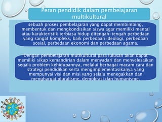sebuah proses pembelajaran yang dapat membimbing,
membentuk dan mengkondisikan siswa agar memiliki mental
atau karakteristik terbiasa hidup ditengah-tengah perbedaan
yang sangat kompleks, baik perbedaan ideologi, perbedaan
sosial, perbedaan ekonomi dan perbedaan agama.
Peran pendidik dalam pembelajaran
multikultural
Dengan pembelajaran mutikultural para lulusan akan dapat
memiliki sikap kemandirian dalam menyadari dan menyelesaikan
segala problem kehidupannya, melalui berbagai macam cara dan
strategi pendidikan serta mengimplementasikanya yang
mempunyai visi dan misi yang selalu menegakkan dan
menghargai pluralisme, demokrasi dan humanisme.
 