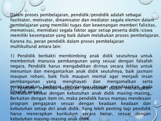 Karena itu, peran pendidik dalam proses pembelajaran
multikultural antara lain:
1) Pendidik berbakti membimbing anak didik seutuhnya untuk
membentuk manusia pembangunan yang sesuai dengan falsafah
negara. Pendidik harus mengabdikan dirinya secara ikhlas untuk
menuntun dan mengantarkan anak didik seutuhnya, baik jasmani
maupun rohani, baik fisik maupun mental agar menjadi insan
pembangunan yang menghayati dan mengamalkan serta
melaksanakan berbagai aktivitasnya dengan mendasarkan pada
falsafah negara.
2) Pendidik memiliki kejujuran profesional dalam menerapkan
kurikulum sesuai dengan kebutuhan anak didik masing-masing.
Berkaitan dengan item ini, maka pendidik harus mampu mendesain
program pengajaran sesuai dengan keadaan keadaan dan
kebutuhan setiap diri anak didik. Yang lebih penting lagi pendidik
harus menerapkan kurikulum secara benar, sesuai dengan
kebutuhan masing-masing anak didik.
Dalam proses pembelajaran, pendidik/pendidik adalah sebagai
fasilitator, motivator, dinamisator dan mediator segala elemen dalam
pembelajaran yang memiliki tugas dan kewenangan memberi falisitas,
memotivasi, memidiasi segala faktor agar setiap peserta didik/siswa
memiliki kesempatan yang baik dalam melakukan proses pembelajaran.
 