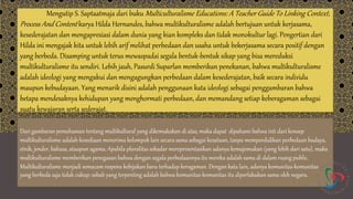 Mengutip S. Saptaatmaja dari buku Multiculturalisme Educations: A Teacher Guide To Linking Context,
Process And Content karya Hilda Hernandes, bahwa multikulturalisme adalah bertujuan untuk kerjasama,
kesederajatan dan mengapresiasi dalam dunia yang kian kompleks dan tidak monokultur lagi. Pengertian dari
Hilda ini mengajak kita untuk lebih arif melihat perbedaan dan usaha untuk bekerjasama secara positif dengan
yang berbeda. Disamping untuk terus mewaspadai segala bentuk-bentuk sikap yang bisa mereduksi
multikulturalisme itu sendiri. Lebih jauh, Pasurdi Suparlan memberikan penekanan, bahwa multikulturalisme
adalah ideologi yang mengakui dan mengagungkan perbedaan dalam kesederajatan, baik secara individu
maupun kebudayaan. Yang menarik disini adalah penggunaan kata ideologi sebagai penggambaran bahwa
betapa mendesaknya kehidupan yang menghormati perbedaan, dan memandang setiap keberagaman sebagai
suatu kewajaran serta sederajat.
Dari gambaran pemahaman tentang multikultural yang dikemukakan di atas, maka dapat dipahami bahwa inti dari konsep
multikulturalisme adalah kesediaan menerima kelompok lain secara sama sebagai kesatuan, tanpa memperdulikan perbedaan budaya,
etnik, jender, bahasa, ataupun agama. Apabila pluralitas sekadar merepresentasikan adanya kemajemukan (yang lebih dari satu), maka
multikulturalisme memberikan penegasan bahwa dengan segala perbedaannya itu mereka adalah sama di dalam ruang public.
Multikulturalisme menjadi semacam respons kebijakan baru terhadap keragaman. Dengan kata lain, adanya komunitas-komunitas
yang berbeda saja tidak cukup; sebab yang terpenting adalah bahwa komunitas-komunitas itu diperlakukan sama oleh negara.
 