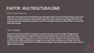 FAKTOR MULTIKULTURALISME
Faktor Sejarah Indonesia
Sejak tahun1605 bangsa Indonesia telahdikunjungi olehbangsa-bangsalainseperti Portugis, Belanda, Inggris, Cina,
India, dan Arab. Kesemuabangsa ini datang denganmaksuddan tujuanmasing-masing.Hinggaakhirnya mereka
tinggal menetapdalamjangkawaktuyang lama. Kondisiini menjadikanIndonesiamemiliki struktur ras dan budaya
yangmakin beragam
Faktor Geografis
NegaraIndonesia berada padajalur persilangantransportasi laut yang ramai dan strategis. Sehinggabanyak
pedagang-pedagangbangsa lainsinggahdi Indonesia. Bangsa-bangsa tersebut antaralainseperti Arab, India,
Portugis, Spanyol, Inggris, Jepang, Korea, Cina, Belanda, Jerman, dan lainsebagainya. Kesemuabangsa tersebut
memiliki struktur budayayangberbeda. Persinggahanini mengakibatkan masuknya unsure budaya tertentuke
negara Indonesia. Hal ini dapatdilihatdari masuknyabahasaInggris,bahasaBelanda, agamaIslam,agama Nasrani,
agamaHindudan Budha.
 
