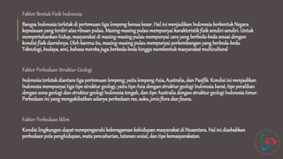 Faktor Bentuk Fisik Indonesia
BangsaIndonesia terletakdi pertemuantiga lempengbenua besar. Hal ini menjadikanIndonesia berbentukNegara
kepulauan yangterdiri atas ribuan pulau.Masing-masingpulaumempunyai karakteristikfisiksendiri-sendiri. Untuk
mempertahankanhidup,masyarakat di masing-masingpulau mempunyai cara yangberbeda-beda sesuai dengan
kondisi fisik daerahnya. Oleh karenaitu, masing-masingpulau mempunyai perkembanganyang berbeda-beda.
Teknologi,budaya, seni,bahasamereka jugaberbeda-beda hingga membentukmasyarakat multicultural
Faktor Perbedaan Struktur Geologi
Indonesia terletakdiantara tiga pertemuanlempeng,yaitulempeng Asia, Australia, dan Pasifik. Kondisi ini menjadikan
Indonesia mempunyai tiga tipe struktur geologi, yaitutipeAsia denganstrukturgeologi Indonesia barat,tipe peralihan
denganzona geologi dan strukturgeologi Indonesia tengah, dan tipeAustralia denganstruktur geologiIndonesiatimur.
Perbedaanini yangmengakibatkanadanya perbedaanras, suku,jenisflora dan fauna.
Faktor Perbedaan Iklim
Kondisi lingkungandapatmempengaruhi keberagamankehidupan masyarakat di Nusantara. Hal ini disebabkan
perbedaanpolapenghidupan,mata pencaharian, tatanan sosial,dan tipe kemasyarakatan.
 