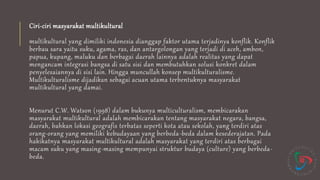 Ciri-ciri masyarakat multikultural
multikultural yang dimiliki indonesia dianggap faktor utama terjadinya konflik. Konflik
berbau sara yaitu suku, agama, ras, dan antargolongan yang terjadi di aceh, ambon,
papua, kupang, maluku dan berbagai daerah lainnya adalah realitas yang dapat
mengancam integrasi bangsa di satu sisi dan membutuhkan solusi konkret dalam
penyelesaiannya di sisi lain. Hingga muncullah konsep multikulturalisme.
Multikulturalisme dijadikan sebagai acuan utama terbentuknya masyarakat
multikultural yang damai.
Menurut C.W. Watson (1998) dalam bukunya multiculturalism, membicarakan
masyarakat multikultural adalah membicarakan tentang masyarakat negara, bangsa,
daerah, bahkan lokasi geografis terbatas seperti kota atau sekolah, yang terdiri atas
orang-orang yang memiliki kebudayaan yang berbeda-beda dalam kesederajatan. Pada
hakikatnya masyarakat multikultural adalah masyarakat yang terdiri atas berbagai
macam suku yang masing-masing mempunyai struktur budaya (culture) yang berbeda-
beda.
 