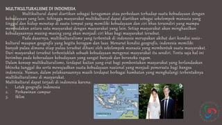 MULTIKULTURALISME DI INDONESIA
Multikultural dapat diartikan sebagai keragaman atau perbedaan terhadap suatu kebudayaan dengan
kebudayaan yang lain. Sehingga masyarakat multikultural dapat diartikan sebagai sekelompok manusia yang
tinggal dan hidup menetap di suatu tempat yang memiliki kebudayaan dan ciri khas tersendiri yang mampu
membedakan antara satu masyarakat dengan masyarakat yang lain. Setiap masyarakat akan menghasilkan
kebudayaannya masing-masing yang akan menjadi ciri khas bagi masyarakat tersebut.
Pada dasarnya, multikulturalisme yang terbentuk di indonesia merupakan akibat dari kondisi sosio-
kultural maupun geografis yang begitu beragam dan luas. Menurut kondisi geografis, indonesia memiliki
banyak pulau dimana stiap pulau tersebut dihuni oleh sekelompok manusia yang membentuk suatu masyarakat.
Dari masyarakat tersebut terbentuklah sebuah kebudayaan mengenai masyarakat itu sendiri. Tentu saja hal ini
berimbas pada keberadaan kebudayaan yang sangat banyak dan beraneka ragam.
Dalam konsep multikulturalisme, terdapat kaitan yang erat bagi pembentukan masyarakat yang berlandaskan
bhineka tunggal ika serta mewujudkan suatu kebudayaan nasional yang menjadi pemersatu bagi bangsa
indonesia. Namun, dalam pelaksanaannya masih terdapat berbagai hambatan yang menghalangi terbentuknya
multikulturalisme di masyarakat.
Multikultural dapat terjadi di indonesia karena:
1. Letak geografis indonesia
2. Perkawinan campur
3. Iklim
 