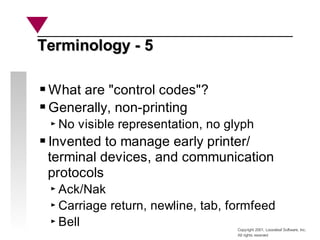 Copyright 2001, Looseleaf Software, Inc.
All rights reserved
Terminology - 5
Terminology - 5
What are "control codes"?
Generally, non-printing
No visible representation, no glyph
Invented to manage early printer/
terminal devices, and communication
protocols
Ack/Nak
Carriage return, newline, tab, formfeed
Bell
 
