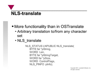Copyright 2001, Looseleaf Software, Inc.
All rights reserved
More functionality than in OSTranslate
Arbitrary translation to/from any character
set
NLS_translate
NLS_STATUS LNPUBLIC NLS_translate(
BYTE far *pString,
WORD Len,
BYTE far *pStringTarget,
WORD far *pSize,
WORD ControlFlags,
NLS_PINFO pInfo);
NLS-translate
NLS-translate
 