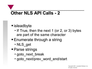 Copyright 2001, Looseleaf Software, Inc.
All rights reserved
Other NLS API Calls - 2
Other NLS API Calls - 2
isleadbyte
If True, then the next 1 (or 2, or 3) bytes
are part of the same character
Enumerate through a string
NLS_get
Parse strings
goto_next_break
goto_next/prev_word_end/start
 