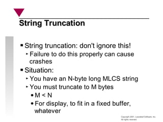 Copyright 2001, Looseleaf Software, Inc.
All rights reserved
String Truncation
String Truncation
String truncation: don't ignore this!
Failure to do this properly can cause
crashes
Situation:
You have an N-byte long MLCS string
You must truncate to M bytes
M < N
For display, to fit in a fixed buffer,
whatever
 