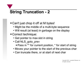 Copyright 2001, Looseleaf Software, Inc.
All rights reserved
String Truncation - 2
String Truncation - 2
Can't just chop it off at M bytes!
Might be the middle of a multi-byte sequence
Will result (at least) in garbage on the display
Correct technique:
Get pointer to max slot in string
Call NLS_goto_prev
Pass in ** for current position, * for start of string
Moves your pointer to the start of the previous char
Can truncate there, or at start of next char
 
