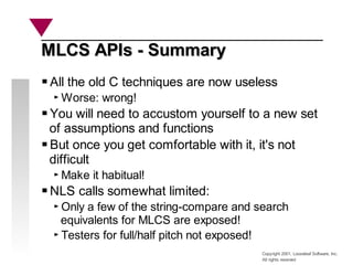 Copyright 2001, Looseleaf Software, Inc.
All rights reserved
MLCS APIs - Summary
MLCS APIs - Summary
All the old C techniques are now useless
Worse: wrong!
You will need to accustom yourself to a new set
of assumptions and functions
But once you get comfortable with it, it's not
difficult
Make it habitual!
NLS calls somewhat limited:
Only a few of the string-compare and search
equivalents for MLCS are exposed!
Testers for full/half pitch not exposed!
 