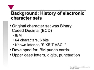 Copyright 2001, Looseleaf Software, Inc.
All rights reserved
Background: History of electronic
Background: History of electronic
character sets
character sets
Original character set was Binary
Coded Decimal (BCD)
IBM
64 characters, 6 bits
Known later as "SIXBIT ASCII"
Developed for IBM punch cards
Upper case letters, digits, punctuation
 