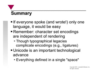 Copyright 2001, Looseleaf Software, Inc.
All rights reserved
Summary
Summary
If everyone spoke (and wrote!) only one
language, it would be easy
Remember: character set encodings
are independent of rendering
Though typographical legacies
complicate encodings (e.g., ligatures)
Unicode is an important technological
advance
Everything defined in a single "space"
 