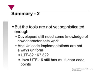 Copyright 2001, Looseleaf Software, Inc.
All rights reserved
Summary - 2
Summary - 2
But the tools are not yet sophisticated
enough
Developers still need some knowledge of
how character sets work
And Unicode implementations are not
always uniform
UTF-8? 16? 32?
Java UTF-16 still has multi-char code
points
 