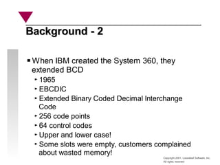 Copyright 2001, Looseleaf Software, Inc.
All rights reserved
Background - 2
Background - 2
When IBM created the System 360, they
extended BCD
1965
EBCDIC
Extended Binary Coded Decimal Interchange
Code
256 code points
64 control codes
Upper and lower case!
Some slots were empty, customers complained
about wasted memory!
 