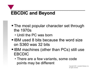 Copyright 2001, Looseleaf Software, Inc.
All rights reserved
EBCDIC and Beyond
EBCDIC and Beyond
The most popular character set through
the 1970s
Until the PC was born
IBM used 8 bits because the word size
on S360 was 32 bits
IBM machines (other than PCs) still use
EBCDIC
There are a few variants, some code
points may be different
 
