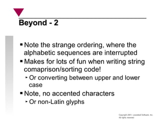 Copyright 2001, Looseleaf Software, Inc.
All rights reserved
Beyond - 2
Beyond - 2
Note the strange ordering, where the
alphabetic sequences are interrupted
Makes for lots of fun when writing string
comaprison/sorting code!
Or converting between upper and lower
case
Note, no accented characters
Or non-Latin glyphs
 