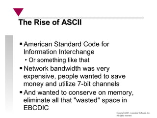 Copyright 2001, Looseleaf Software, Inc.
All rights reserved
The Rise of ASCII
The Rise of ASCII
American Standard Code for
Information Interchange
Or something like that
Network bandwidth was very
expensive, people wanted to save
money and utilize 7-bit channels
And wanted to conserve on memory,
eliminate all that "wasted" space in
EBCDIC
 