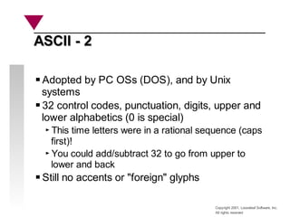 Copyright 2001, Looseleaf Software, Inc.
All rights reserved
ASCII - 2
ASCII - 2
Adopted by PC OSs (DOS), and by Unix
systems
32 control codes, punctuation, digits, upper and
lower alphabetics (0 is special)
This time letters were in a rational sequence (caps
first)!
You could add/subtract 32 to go from upper to
lower and back
Still no accents or "foreign" glyphs
 