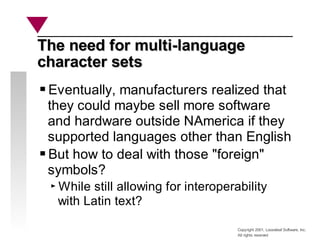 Copyright 2001, Looseleaf Software, Inc.
All rights reserved
The need for multi-language
The need for multi-language
character sets
character sets
Eventually, manufacturers realized that
they could maybe sell more software
and hardware outside NAmerica if they
supported languages other than English
But how to deal with those "foreign"
symbols?
While still allowing for interoperability
with Latin text?
 