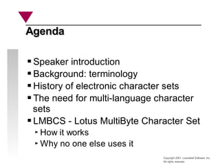 Copyright 2001, Looseleaf Software, Inc.
All rights reserved
Agenda
Agenda
Speaker introduction
Background: terminology
History of electronic character sets
The need for multi-language character
sets
LMBCS - Lotus MultiByte Character Set
How it works
Why no one else uses it
 
