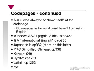 Copyright 2001, Looseleaf Software, Inc.
All rights reserved
Codepages - continued
Codepages - continued
ASCII was always the "lower half" of the
codepage
So everyone in the world could benefit from using
English
Windows ASCII (again, 8 bits) is cp437
IBM "international English" is cp850
Japanese is cp932 (more on this later)
PRC Simplified Chinese: cp936
Korean: 949
Cyrillic: cp1251
Latin1: cp1252
etc.
 