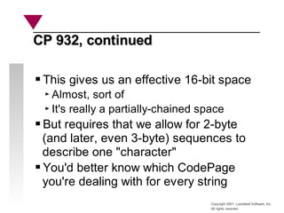 Copyright 2001, Looseleaf Software, Inc.
All rights reserved
CP 932, continued
CP 932, continued
This gives us an effective 16-bit space
Almost, sort of
It's really a partially-chained space
But requires that we allow for 2-byte
(and later, even 3-byte) sequences to
describe one "character"
You'd better know which CodePage
you're dealing with for every string
 