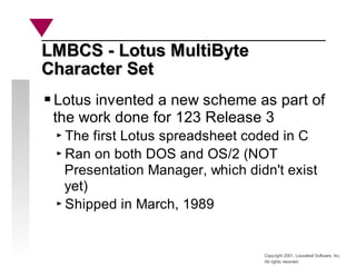 Copyright 2001, Looseleaf Software, Inc.
All rights reserved
LMBCS - Lotus MultiByte
LMBCS - Lotus MultiByte
Character Set
Character Set
Lotus invented a new scheme as part of
the work done for 123 Release 3
The first Lotus spreadsheet coded in C
Ran on both DOS and OS/2 (NOT
Presentation Manager, which didn't exist
yet)
Shipped in March, 1989
 