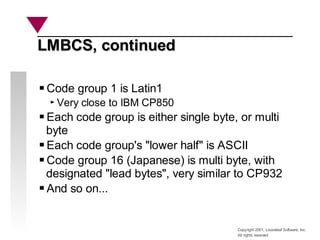 Copyright 2001, Looseleaf Software, Inc.
All rights reserved
LMBCS, continued
LMBCS, continued
Code group 1 is Latin1
Very close to IBM CP850
Each code group is either single byte, or multi
byte
Each code group's "lower half" is ASCII
Code group 16 (Japanese) is multi byte, with
designated "lead bytes", very similar to CP932
And so on...
 