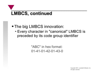 Copyright 2001, Looseleaf Software, Inc.
All rights reserved
LMBCS, continued
LMBCS, continued
The big LMBCS innovation:
Every character in "canonical" LMBCS is
preceded by its code group identifier
"ABC" in hex format:
01-41-01-42-01-43-0
 