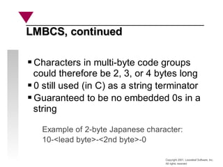 Copyright 2001, Looseleaf Software, Inc.
All rights reserved
LMBCS, continued
LMBCS, continued
Characters in multi-byte code groups
could therefore be 2, 3, or 4 bytes long
0 still used (in C) as a string terminator
Guaranteed to be no embedded 0s in a
string
Example of 2-byte Japanese character:
10-<lead byte>-<2nd byte>-0
 