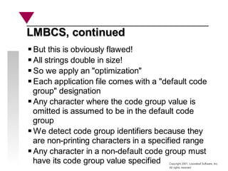 Copyright 2001, Looseleaf Software, Inc.
All rights reserved
LMBCS, continued
LMBCS, continued
But this is obviously flawed!
All strings double in size!
So we apply an "optimization"
Each application file comes with a "default code
group" designation
Any character where the code group value is
omitted is assumed to be in the default code
group
We detect code group identifiers because they
are non-printing characters in a specified range
Any character in a non-default code group must
have its code group value specified
 