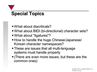Copyright 2001, Looseleaf Software, Inc.
All rights reserved
Special Topics
Special Topics
What about diacriticals?
What about BIDI (bi-directional) character sets?
What about "ligatures"?
How to handle the huge Chinese/Japanese/
Korean character namespaces?
These are issues that all multi-language
systems must handle properly
(There are even more issues, but these are the
common ones)
 