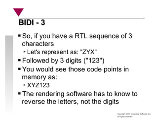 Copyright 2001, Looseleaf Software, Inc.
All rights reserved
BIDI - 3
BIDI - 3
So, if you have a RTL sequence of 3
characters
Let's represent as: "ZYX"
Followed by 3 digits ("123")
You would see those code points in
memory as:
XYZ123
The rendering software has to know to
reverse the letters, not the digits
 
