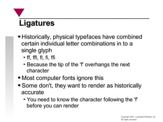Copyright 2001, Looseleaf Software, Inc.
All rights reserved
Ligatures
Ligatures
Historically, physical typefaces have combined
certain individual letter combinations in to a
single glyph
ff, ffl, fl, fi, ffi
Because the tip of the 'f' overhangs the next
character
Most computer fonts ignore this
Some don't, they want to render as historically
accurate
You need to know the character following the 'f'
before you can render
 