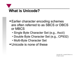 Copyright 2001, Looseleaf Software, Inc.
All rights reserved
What is Unicode?
What is Unicode?
Earlier character encoding schemes
are often referred to as SBCS or DBCS
or MBCS
Single Byte Character Set (e.g., Ascii)
Double Byte Character Set (e.g., CP932)
Multi-Byte Character Set
Unicode is none of these
 