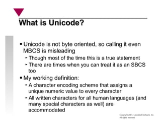 Copyright 2001, Looseleaf Software, Inc.
All rights reserved
What is Unicode?
What is Unicode?
Unicode is not byte oriented, so calling it even
MBCS is misleading
Though most of the time this is a true statement
There are times when you can treat it as an SBCS
too
My working definition:
A character encoding scheme that assigns a
unique numeric value to every character
All written characters for all human languages (and
many special characters as well) are
accommodated
 