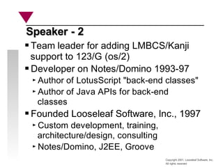 Copyright 2001, Looseleaf Software, Inc.
All rights reserved
Speaker - 2
Speaker - 2
Team leader for adding LMBCS/Kanji
support to 123/G (os/2)
Developer on Notes/Domino 1993-97
Author of LotusScript "back-end classes"
Author of Java APIs for back-end
classes
Founded Looseleaf Software, Inc., 1997
Custom development, training,
architecture/design, consulting
Notes/Domino, J2EE, Groove
 