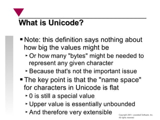 Copyright 2001, Looseleaf Software, Inc.
All rights reserved
What is Unicode?
What is Unicode?
Note: this definition says nothing about
how big the values might be
Or how many "bytes" might be needed to
represent any given character
Because that's not the important issue
The key point is that the "name space"
for characters in Unicode is flat
0 is still a special value
Upper value is essentially unbounded
And therefore very extensible
 
