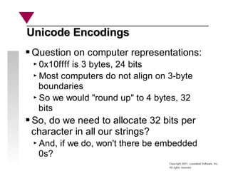 Copyright 2001, Looseleaf Software, Inc.
All rights reserved
Unicode Encodings
Unicode Encodings
Question on computer representations:
0x10ffff is 3 bytes, 24 bits
Most computers do not align on 3-byte
boundaries
So we would "round up" to 4 bytes, 32
bits
So, do we need to allocate 32 bits per
character in all our strings?
And, if we do, won't there be embedded
0s?
 