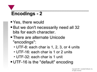 Copyright 2001, Looseleaf Software, Inc.
All rights reserved
Encodings - 2
Encodings - 2
Yes, there would
But we don't necessarily need all 32
bits for each character.
There are alternate Unicode
"encodings":
UTF-8: each char is 1, 2, 3, or 4 units
UTF-16: each char is 1 or 2 units
UTF-32: each char is 1 unit
UTF-16 is the "default" encoding
 