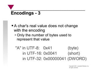 Copyright 2001, Looseleaf Software, Inc.
All rights reserved
Encodings - 3
Encodings - 3
A char's real value does not change
with the encoding
Only the number of bytes used to
represent that value
"A" in UTF-8: 0x41 (byte)
in UTF-16: 0x0041 (short)
in UTF-32: 0x00000041 (DWORD)
 