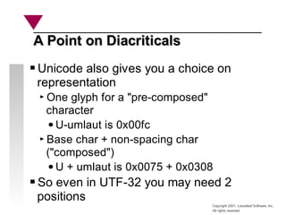 Copyright 2001, Looseleaf Software, Inc.
All rights reserved
A Point on Diacriticals
A Point on Diacriticals
Unicode also gives you a choice on
representation
One glyph for a "pre-composed"
character
U-umlaut is 0x00fc
Base char + non-spacing char
("composed")
U + umlaut is 0x0075 + 0x0308
So even in UTF-32 you may need 2
positions
 