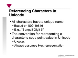 Copyright 2001, Looseleaf Software, Inc.
All rights reserved
Referencing Characters in
Referencing Characters in
Unicode
Unicode
All characters have a unique name
Based on ISO 10646
E.g., "Bengali Digit 5"
The convention for representing a
character's code point value in Unicode
U+xxxx
Always assumes Hex representation
 