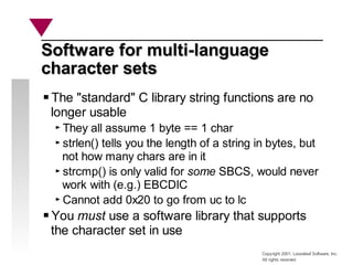 Copyright 2001, Looseleaf Software, Inc.
All rights reserved
Software for multi-language
Software for multi-language
character sets
character sets
The "standard" C library string functions are no
longer usable
They all assume 1 byte == 1 char
strlen() tells you the length of a string in bytes, but
not how many chars are in it
strcmp() is only valid for some SBCS, would never
work with (e.g.) EBCDIC
Cannot add 0x20 to go from uc to lc
You must use a software library that supports
the character set in use
 