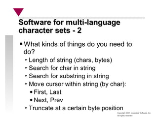 Copyright 2001, Looseleaf Software, Inc.
All rights reserved
Software for multi-language
Software for multi-language
character sets - 2
character sets - 2
What kinds of things do you need to
do?
Length of string (chars, bytes)
Search for char in string
Search for substring in string
Move cursor within string (by char):
First, Last
Next, Prev
Truncate at a certain byte position
 