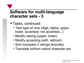Copyright 2001, Looseleaf Software, Inc.
All rights reserved
Software for multi-language
Software for multi-language
character sets - 3
character sets - 3
Tasks, continued:
Test type of char (digit, alpha, upper,
lower, accented, not accented...)
Modify casing (upper, lower)
Modify accenting (with, without)
Sort (compare 2 strings lexically)
Translate to/from native character set
 
