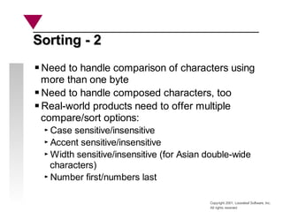 Copyright 2001, Looseleaf Software, Inc.
All rights reserved
Sorting - 2
Sorting - 2
Need to handle comparison of characters using
more than one byte
Need to handle composed characters, too
Real-world products need to offer multiple
compare/sort options:
Case sensitive/insensitive
Accent sensitive/insensitive
Width sensitive/insensitive (for Asian double-wide
characters)
Number first/numbers last
 